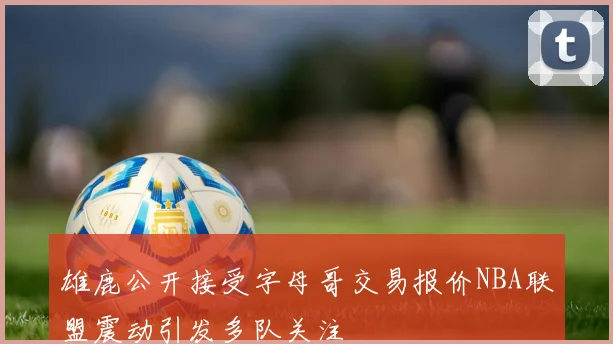 雄鹿公开接受字母哥交易报价NBA联盟震动引发多队关注