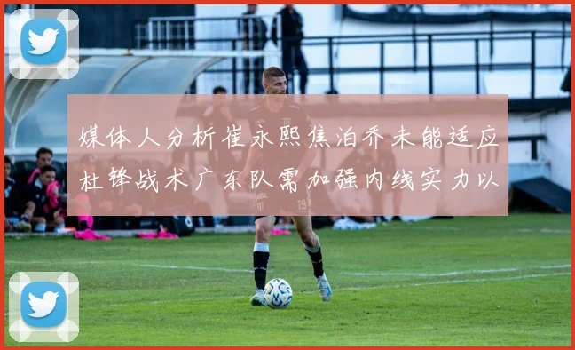 媒体人分析崔永熙焦泊乔未能适应杜锋战术广东队需加强内线实力以提升竞争力