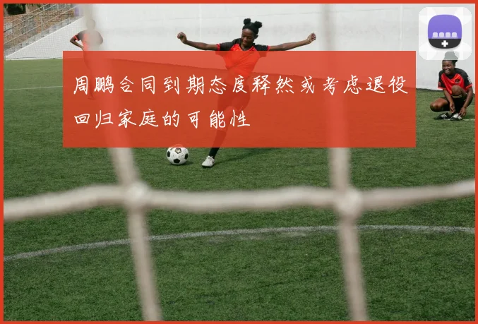 周鹏合同到期态度释然或考虑退役回归家庭的可能性
