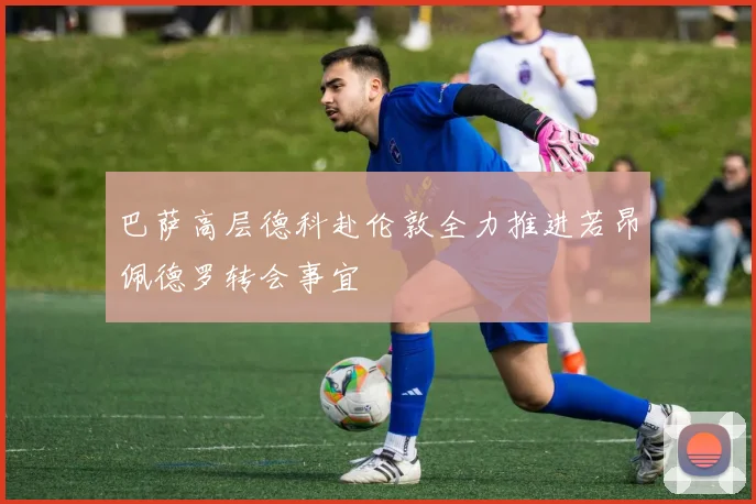 巴萨高层德科赴伦敦全力推进若昂佩德罗转会事宜